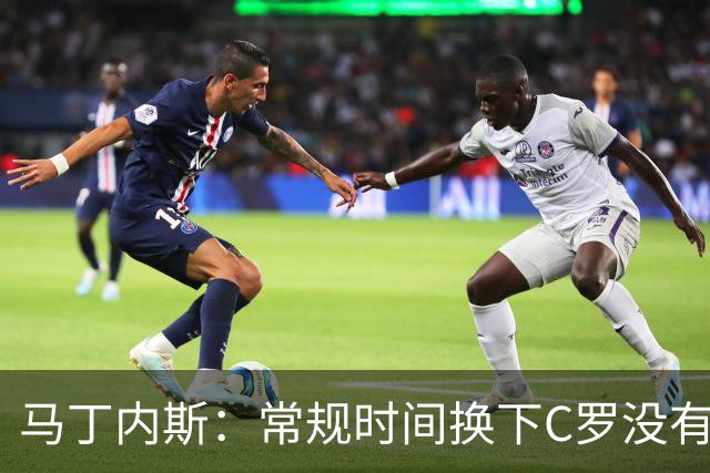 马丁内斯：常规时间换下C罗没有意义，我将带着感激和骄傲离开