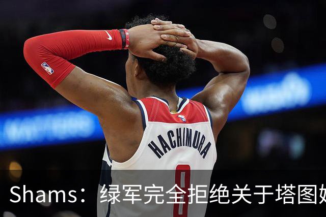 Shams：绿军完全拒绝关于塔图姆的报价 但一直愿意倾听关于布朗的